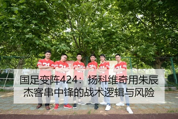 国足变阵424：扬科维奇用朱辰杰客串中锋的战术逻辑与风险
